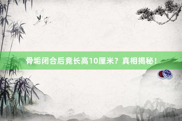 骨垢闭合后竟长高10厘米？真相揭秘！